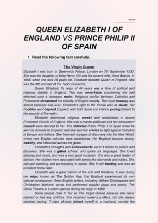 HISTORY
________________________
QUEEN ELIZABETH I OF
ENGLAND VS PRINCE PHILIP II
OF SPAIN
1. Read the following text carefully.
The Virgin Queen
Elizabeth I was born at Greenwich Palace, London on 7th September 1533.
She was the daughter of King Henry VIII and his second wife, Anne Boleyn. In
1558, when she was 25 years old, Elizabeth became Queen of England. She
was the fifth and last of the Tudor monarchs.
Queen Elizabeth I’s reign of 44 years was a time of political and
religious stability in England. This was remarkable considering she had
inherited such a damaged realm. Religious conflict between Catholics and
Protestants threatened the stability of English society. The royal treasury was
almost bankrupt and even Elizabeth’s right to the throne was in doubt. Her
troubles went beyond England, with both Spain and France posing threats to
the security of the realm.
Elizabeth eliminated religious unrest and established a secure
Protestant Church of England. She was a master politician and her advisement
council were devoted to her. She defeated Prince Philip II of Spain when he
sent his Armada to England, and she sent her armies to fight against Catholics
in Europe and Ireland. She financed voyages of discovery into the New World,
where new English colonies were established. Her England became strong,
wealthy, and influential across the globe.
Elizabeth’s strengths and achievements weren’t limited to politics and
discovery. She was a gifted scholar, and spoke six languages. She loved
dancing and music, and was a very good musician. She was a great leader of
fashion. Her clothes were decorated with jewels like diamonds and rubies. She
enjoyed watching and participating in sports. She loved hunting and was an
excellent horse rider.
Elizabeth was a great patron of the arts and literature. It was during
her reign, known as The Golden Age, that England experienced its own
cultural renaissance. Great English writers, including William Shakespeare and
Christopher Marlowe, wrote and performed popular plays and poetry. The
Globe Theatre in London opened during her reign in 1599.
Some people refer to her as The Virgin Queen because she never
married or had any children. She received numerous offers, but she always
declined saying: “I have already joined myself to a husband, namely the
 