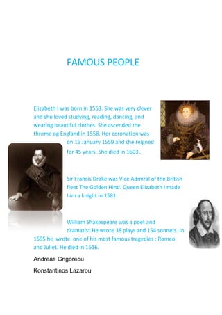               FAMOUS PEOPLE<br />4326890-138430Elizabeth I was born in 1553. She was very clever and she loved studying, reading, dancing, and wearing beautiful clothes. She ascended the throme og England in 1558. Her coronation was on 15 January 1559 and she reigned for 45 years. She died in 1603.<br />-868045-596900<br />Sir Francis Drake was Vice Admiral of the British fleet The Golden Hind. Queen Elizabeth I made him a knight in 1581. <br />4170680-662940William Shakespeare was a poet and dramatist.He wrote 38 plays and 154 sonnets. In 1595 he  wrote  one of his most famous tragedies : Romeo and Juliet. He died in 1616. <br />Andreas Grigoreou<br />Konstantinos Lazarou<br />