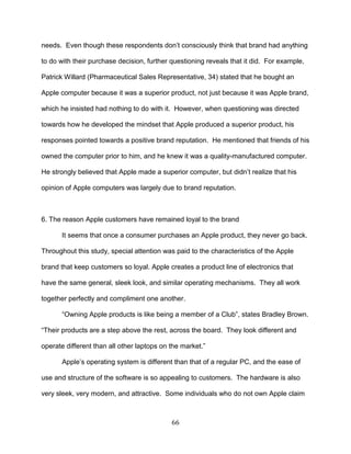 66
needs. Even though these respondents don‘t consciously think that brand had anything
to do with their purchase decision, further questioning reveals that it did. For example,
Patrick Willard (Pharmaceutical Sales Representative, 34) stated that he bought an
Apple computer because it was a superior product, not just because it was Apple brand,
which he insisted had nothing to do with it. However, when questioning was directed
towards how he developed the mindset that Apple produced a superior product, his
responses pointed towards a positive brand reputation. He mentioned that friends of his
owned the computer prior to him, and he knew it was a quality-manufactured computer.
He strongly believed that Apple made a superior computer, but didn‘t realize that his
opinion of Apple computers was largely due to brand reputation.
6. The reason Apple customers have remained loyal to the brand
It seems that once a consumer purchases an Apple product, they never go back.
Throughout this study, special attention was paid to the characteristics of the Apple
brand that keep customers so loyal. Apple creates a product line of electronics that
have the same general, sleek look, and similar operating mechanisms. They all work
together perfectly and compliment one another.
―Owning Apple products is like being a member of a Club‖, states Bradley Brown.
―Their products are a step above the rest, across the board. They look different and
operate different than all other laptops on the market.‖
Apple‘s operating system is different than that of a regular PC, and the ease of
use and structure of the software is so appealing to customers. The hardware is also
very sleek, very modern, and attractive. Some individuals who do not own Apple claim
 