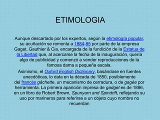 ETIMOLOGIA
Aunque descartado por los expertos, según la etimología popular,
su acuñación se remonta a 1884-85 por parte de la empresa
Gaget, Gauthier & Cia, encargada de la fundición de la Estatua de
la Libertad que, al acercarse la fecha de la inauguración, quería
algo de publicidad y comenzó a vender reproducciones de la
famosa dama a pequeña escala.
Asimismo, el Oxford English Dictionary, basándose en fuentes
anecdóticas, lo data en la década de 1850, posiblemente
del francés gâchette, un mecanismo de cerradura, o de gagée por
herramienta. La primera aparición impresa de gadget es de 1886,
en un libro de Robert Brown, Spunyarn and Spindrift, reflejando su
uso por marineros para referirse a un objeto cuyo nombre no
recuerdan
 