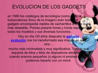 EVOLUCION DE LOS GADGETS
en 1980 los catálogos de tecnología (como el de la
todopoderosa Sony de la imagen) eran toda una
gadgeto enciclopedia repleta de cacharrillos a cada cual
más deseable. Podías pasarte horas y horas repasando
todos los modelos y sus diversas funciones.
Hoy en día (30 años después) la gadgeto
evolución nos ha transformado esa imagen en esta
otra…
mucho más minimalista y muy significativa. Todo lo que
requeria de kilos y kilos de dispositivos electrónicos
cuando eramos pequeños (o alguno ni existiais) ahora
podemos hacerlo con un móvil.
 