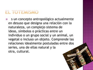  es un concepto antropológico actualmente
en desuso que designa una relación con la
naturaleza, un complejo sistema de
ideas, símbolos o prácticas entre un
individuo o un grupo social y un animal, un
vegetal o incluso un objeto. Comprende las
relaciones idealmente postuladas entre dos
series, una de ellas natural y la
otra, cultural.
 