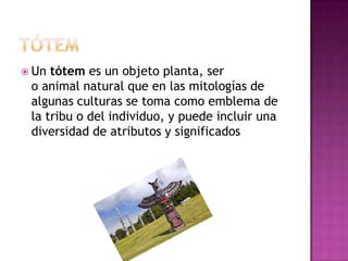  Un tótem es un objeto planta, ser
o animal natural que en las mitologías de
algunas culturas se toma como emblema de
la tribu o del individuo, y puede incluir una
diversidad de atributos y significados
 