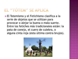  El Totemismo y el Fetichismo clasifica a la
serie de objetos que se utilizan para
provocar o alejar la buena o mala suerte.
Entre los fetiches más tradicionales están: la
pata de conejo, el cuero de culebra, o
alguna cinta roja (esta última contra brujos).
 