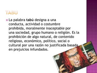  La palabra tabú designa a una
conducta, actividad o costumbre
prohibida, moralmente inaceptable por
una sociedad, grupo humano o religión. Es la
prohibición de algo natural, de contenido
religioso, económico, político, social o
cultural por una razón no justificada basada
en prejuicios infundados.
 
