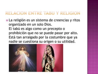  La religión es un sistema de creencias y ritos
organizado en un solo Dios.
El tabú es algo como un precepto o
prohibición que no se puede pasar por alto.
Está tan arraigado por la costumbre que ya
nadie se cuestiona su origen o su utilidad.
 