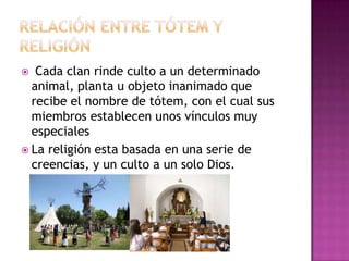  Cada clan rinde culto a un determinado
animal, planta u objeto inanimado que
recibe el nombre de tótem, con el cual sus
miembros establecen unos vínculos muy
especiales
 La religión esta basada en una serie de
creencias, y un culto a un solo Dios.
 