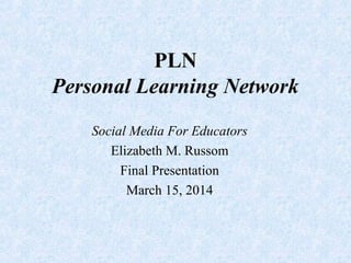 PLN
Personal Learning Network
Social Media For Educators
Elizabeth M. Russom
Final Presentation
March 15, 2014
 