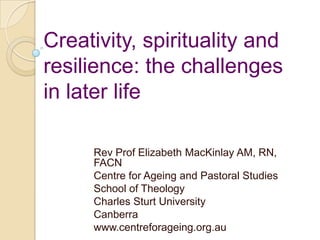 Creativity, spirituality and
resilience: the challenges
in later life
Rev Prof Elizabeth MacKinlay AM, RN,
FACN
Centre for Ageing and Pastoral Studies
School of Theology
Charles Sturt University
Canberra
www.centreforageing.org.au
 