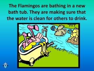 The Flamingos are bathing in a new
 bath tub. They are making sure that
the water is clean for others to drink.
 
