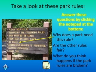 Take a look at these park rules:
                       Answer these
                    questions by clicking
                     the notepad at the
                           bottom:
                  Why does a park need
                    this rule?
                  Are the other rules
                    fair?
                  What do you think
                    happens if the park
                    rules are broken?
 