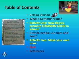 Table of Contents
          • Getting Started
          • What is Common Good?
          • Activity One: How do you
            promote COMMON GOOD in
            school?
          • How do people use rules and
            laws?
          • Activity Two: Make your own
            rules
          • Quiz
          • References
 