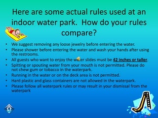Here are some actual rules used at an
   indoor water park. How do your rules
                compare?
• We suggest removing any loose jewelry before entering the water.
• Please shower before entering the water and wash your hands after using
  the restrooms.
• All guests who want to enjoy the water slides must be 42 inches or taller.
• Spitting or spouting water from your mouth is not permitted. Please do
  not chew gum or tobacco in the waterpark.
• Running in the water or on the deck area is not permitted.
• Hard plastic and glass containers are not allowed in the waterpark.
• Please follow all waterpark rules or may result in your dismissal from the
  waterpark
 