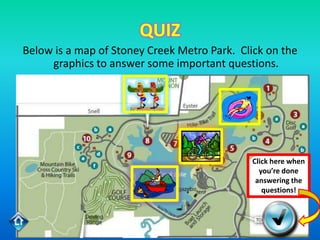 QUIZ
Below is a map of Stoney Creek Metro Park. Click on the
     graphics to answer some important questions.




                                             Click here when
                                               you’re done
                                              answering the
                                                questions!
 