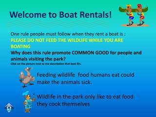 Welcome to Boat Rentals!
One rule people must follow when they rent a boat is :
PLEASE DO NOT FEED THE WILDLIFE WHILE YOU ARE
BOATING
Why does this rule promote COMMON GOOD for people and
animals visiting the park?
Click on the picture next to the description that best fits.


                      Feeding wildlife food humans eat could
                      make the animals sick.

                      Wildlife in the park only like to eat food
                      they cook themselves
 