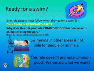 Ready for a swim?
One rule people must follow when they go for a swim is :
ONLY SWIM IN DESIGNATED AREAS
Why does this rule promote COMMON GOOD for people and
animals visiting the park?
Click on the picture next to the description that best fits.


                                  Swimming in other areas is not
                                    safe for people or animals.

                                  This rule doesn’t promote common
                                    good. We can do what we want!
 