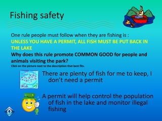 Fishing safety
One rule people must follow when they are fishing is :
UNLESS YOU HAVE A PERMIT, ALL FISH MUST BE PUT BACK IN
THE LAKE
Why does this rule promote COMMON GOOD for people and
animals visiting the park?
Click on the picture next to the description that best fits.

                         There are plenty of fish for me to keep, I
                           don’t need a permit

                         A permit will help control the population
                           of fish in the lake and monitor illegal
                           fishing
 