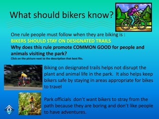 What should bikers know?
One rule people must follow when they are biking is :
BIKERS SHOULD STAY ON DESIGNATED TRAILS
Why does this rule promote COMMON GOOD for people and
animals visiting the park?
Click on the picture next to the description that best fits.


                           Biking on designated trails helps not disrupt the
                           plant and animal life in the park. It also helps keep
                           bikers safe by staying in areas appropriate for bikes
                           to travel

                           Park officials don’t want bikers to stray from the
                           path because they are boring and don’t like people
                           to have adventures.
 