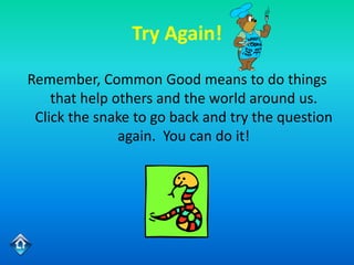 Try Again!

Remember, Common Good means to do things
    that help others and the world around us.
 Click the snake to go back and try the question
               again. You can do it!
 