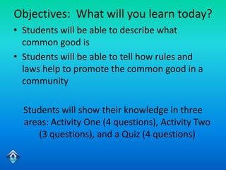 Objectives: What will you learn today?
• Students will be able to describe what
  common good is
• Students will be able to tell how rules and
  laws help to promote the common good in a
  community

  Students will show their knowledge in three
  areas: Activity One (4 questions), Activity Two
     (3 questions), and a Quiz (4 questions)
 