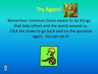 Try Again!
Remember, Common Good means to do things
    that help others and the world around us.
 Click the snake to go back and try the question
               again. You can do it!
 