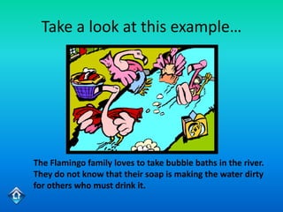 Take a look at this example…




The Flamingo family loves to take bubble baths in the river.
They do not know that their soap is making the water dirty
for others who must drink it.
 