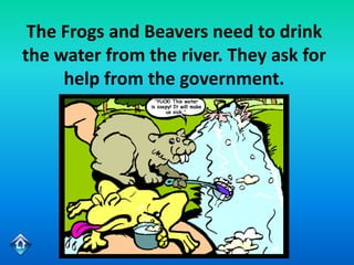 The Frogs and Beavers need to drink
the water from the river. They ask for
     help from the government.
 