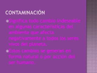 contaminaciónSignifica todo cambio indeseable en algunas características del ambiente que afecta negativamente a todos los seres vivos del planeta.Estos cambios se generan en forma natural o por acción del ser humano.