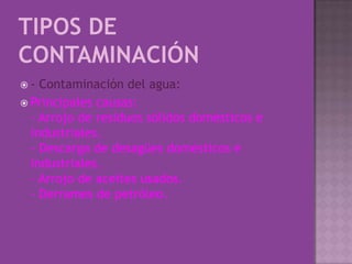 Tipos de Contaminación- Contaminación del agua:Principales causas:- Arrojo de residuos sólidos domésticos e industriales.- Descarga de desagües domésticos e industriales.- Arrojo de aceites usados.- Derrames de petróleo.