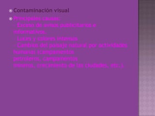 Contaminación visualPrincipales causas:- Exceso de avisos publicitarios e informativos.- Luces y colores intensos- Cambios del paisaje natural por actividades humanas (campamentos petroleros, campamentos mineros, crecimiento de las ciudades, etc.).