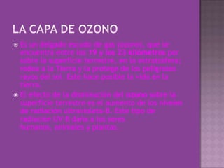 LA CAPA DE OZONOEs un delgado escudo de gas (ozono), que se encuentra entre los 19 y los 23 kilómetros por sobre la superficie terrestre, en la estratosfera; rodea a la Tierra y la protege de los peligrosos rayos del sol. Este hace posible la vida en la tierra.El efecto de la disminución del ozono sobre la superficie terrestre es el aumento de los niveles de radiación ultravioleta-B. Este tipo de radiación UV-B daña a los seres humanos, animales y plantas. 