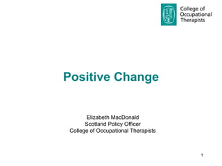 Positive Change  Elizabeth MacDonald Scotland Policy Officer College of Occupational Therapists 