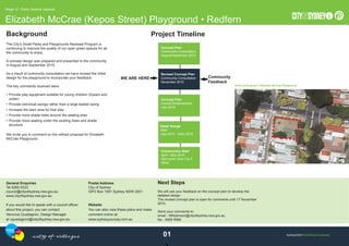 Sydney2030/Gree/Global/Connected
Elizabeth McCrae (Kepos Street) Playground • Redfern
Stage 12 - Parks General Upgrade
0
Background Project Timeline
Community
Feedback
The City’s Small Parks and Playgrounds Renewal Program is
continuing to improve the quality of our open green spaces for all
the community to enjoy.
A concept design was prepared and presented to the community
in August and September 2015.
As a result of community consultation we have revised the initial
design for the playground to incorporate your feedback.
The key comments received were:
• Provide play equipment suitable for young children (5years and
under)
• Provide individual swings rather than a large basket swing
• Increase the lawn area for free play
• Provide more shade trees around the seating area
• Provide more seating under the existing trees and shade
structure
We invite you to comment on the reﬁned proposal for Elizabeth
McCrae Playground.
Aerial photograph • Elizabeth McCrae Playground
General Enquiries
Tel 9265 9333
council@cityofsydney.nsw.gov.au
www.cityofsydney.nsw.gov.au
If you would like to speak with a council ofﬁcer
about this project, you can contact
Veronica Guadagnini, Design Manager
at vguadagnini@cityofsydney.nsw.gov.au
Postal Address
City of Sydney
GPO Box 1591 Sydney NSW 2001
Website
You can also view these plans and make
comment online at:
www.sydneyyoursay.com.au
Next Steps
We will use your feedback on the concept plan to develop the
detailed design.
The revised concept plan is open for comments until 17 November
2015.
Send your comments to:
email - MRobinson@cityofsydney.nsw.gov.au
fax - 9265 9566
WE ARE HERE
Revised Concept Plan
Community Consultation
November 2015
Concept Plan
Council Endorsement
Late 2015
Detail Design
Start
Late 2015 - Early 2016
Construction Start
April - May 2016
(Est const. time 3 to 4
mths)
Concept Plan
Community Consultation
August/September 2015
1
Zamia Street
KeposLane
KeposStreet
 