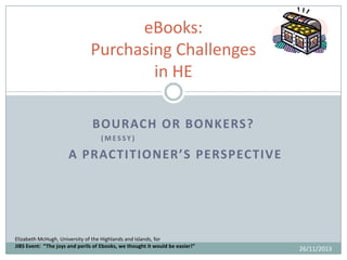 eBooks:
Purchasing Challenges
in HE
BOURACH OR BONKERS?
(MESSY)

A PRACTITIONER’S PERSPECTIVE

Elizabeth McHugh, University of the Highlands and Islands, for
JIBS Event: “The joys and perils of Ebooks, we thought it would be easier!”

26/11/2013

 