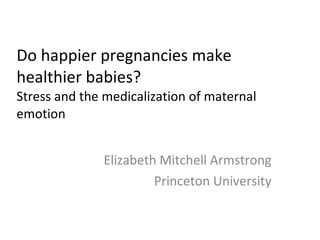 Do happier pregnancies make healthier babies? Stress and the medicalization of maternal emotion Elizabeth Mitchell Armstrong Princeton University 