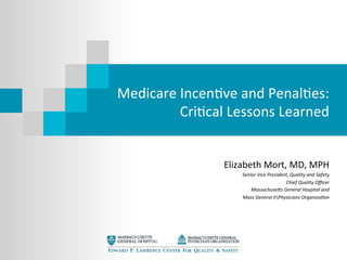 Medicare	
  Incen+ve	
  and	
  Penal+es:	
  
Cri+cal	
  Lessons	
  Learned	
  
Elizabeth	
  Mort,	
  MD,	
  MPH	
  
Senior	
  Vice	
  President,	
  Quality	
  and	
  Safety	
  
Chief	
  Quality	
  Oﬃcer	
  
Massachuse:s	
  General	
  Hospital	
  and	
  	
  
Mass	
  General	
  hPhysicians	
  OrganizaAon	
  
	
  
 