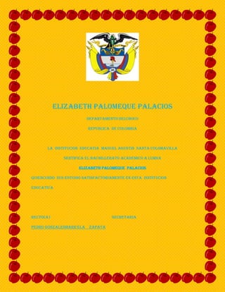 ELIZABETH PALOMEQUE PALACIOS<br />DEPARTAMENTO DELCHOCO<br />REPUBLICA  DE COLOMBIA<br />LA  INSTITUCION  EDUCATIA  MANUEL AGUSTIN  SANTA COLOMAVILLA<br />SERTIFICA EL BACHILLERATO ACADEMICO A LUMNA<br />ELIZABETH PALOMEQUE  PALACIOS<br />QUIEN CURSO  SUS ESTUDIO SATISFACTORIAMENTE EN ESTA  ISNTITUCION <br />EDUCATIVA  <br />RECTO(A)                                                             SECRETARIA<br />PEDRO GONZALES                                         MARICELA    ZAPATA<br />  <br />