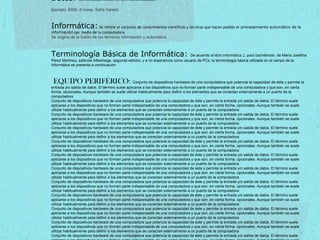 Datos: Son símbolos, letras, cifras o hechos aislados.
Ejemplo: $500, 8 horas, Sofía Yaretzi.
Informática: Se refiere al conjunto de conocimientos científicos y técnicas que hacen posible el procesamiento automático de la
información por medio de la computadora.
Se origina de la fusión de los términos información y automática.
Terminología Básica de Informática: De acuerdo al libro Informática 1, para bachillerato, de María Josefina
Pérez Martínez, editorial Alfaomega, segunda edición; y a mi experiencia como usuario de PCs; la terminología básica utilizada en el campo de la
Informática se presenta a continuación
EQUIPO PERIFÉRICO: Conjunto de dispositivos hardware de una computadora que potencia la capacidad de éste y permite la
entrada y/o salida de datos. El término suele aplicarse a los dispositivos que no forman parte indispensable de una computadora y que son, en cierta
forma, opcionales. Aunque también se suele utilizar habitualmente para definir a los elementos que se conectan externamente a un puerto de la
computadora
Conjunto de dispositivos hardware de una computadora que potencia la capacidad de éste y permite la entrada y/o salida de datos. El término suele
aplicarse a los dispositivos que no forman parte indispensable de una computadora y que son, en cierta forma, opcionales. Aunque también se suele
utilizar habitualmente para definir a los elementos que se conectan externamente a un puerto de la computadora
Conjunto de dispositivos hardware de una computadora que potencia la capacidad de éste y permite la entrada y/o salida de datos. El término suele
aplicarse a los dispositivos que no forman parte indispensable de una computadora y que son, en cierta forma, opcionales. Aunque también se suele
utilizar habitualmente para definir a los elementos que se conectan externamente a un puerto de la computadora
Conjunto de dispositivos hardware de una computadora que potencia la capacidad de éste y permite la entrada y/o salida de datos. El término suele
aplicarse a los dispositivos que no forman parte indispensable de una computadora y que son, en cierta forma, opcionales. Aunque también se suele
utilizar habitualmente para definir a los elementos que se conectan externamente a un puerto de la computadora
Conjunto de dispositivos hardware de una computadora que potencia la capacidad de éste y permite la entrada y/o salida de datos. El término suele
aplicarse a los dispositivos que no forman parte indispensable de una computadora y que son, en cierta forma, opcionales. Aunque también se suele
utilizar habitualmente para definir a los elementos que se conectan externamente a un puerto de la computadora
Conjunto de dispositivos hardware de una computadora que potencia la capacidad de éste y permite la entrada y/o salida de datos. El término suele
aplicarse a los dispositivos que no forman parte indispensable de una computadora y que son, en cierta forma, opcionales. Aunque también se suele
utilizar habitualmente para definir a los elementos que se conectan externamente a un puerto de la computadora
Conjunto de dispositivos hardware de una computadora que potencia la capacidad de éste y permite la entrada y/o salida de datos. El término suele
aplicarse a los dispositivos que no forman parte indispensable de una computadora y que son, en cierta forma, opcionales. Aunque también se suele
utilizar habitualmente para definir a los elementos que se conectan externamente a un puerto de la computadora
Conjunto de dispositivos hardware de una computadora que potencia la capacidad de éste y permite la entrada y/o salida de datos. El término suele
aplicarse a los dispositivos que no forman parte indispensable de una computadora y que son, en cierta forma, opcionales. Aunque también se suele
utilizar habitualmente para definir a los elementos que se conectan externamente a un puerto de la computadora
Conjunto de dispositivos hardware de una computadora que potencia la capacidad de éste y permite la entrada y/o salida de datos. El término suele
aplicarse a los dispositivos que no forman parte indispensable de una computadora y que son, en cierta forma, opcionales. Aunque también se suele
utilizar habitualmente para definir a los elementos que se conectan externamente a un puerto de la computadora
Conjunto de dispositivos hardware de una computadora que potencia la capacidad de éste y permite la entrada y/o salida de datos. El término suele
aplicarse a los dispositivos que no forman parte indispensable de una computadora y que son, en cierta forma, opcionales. Aunque también se suele
utilizar habitualmente para definir a los elementos que se conectan externamente a un puerto de la computadora
Conjunto de dispositivos hardware de una computadora que potencia la capacidad de éste y permite la entrada y/o salida de datos. El término suele
aplicarse a los dispositivos que no forman parte indispensable de una computadora y que son, en cierta forma, opcionales. Aunque también se suele
utilizar habitualmente para definir a los elementos que se conectan externamente a un puerto de la computadora
Conjunto de dispositivos hardware de una computadora que potencia la capacidad de éste y permite la entrada y/o salida de datos. El término suele
 