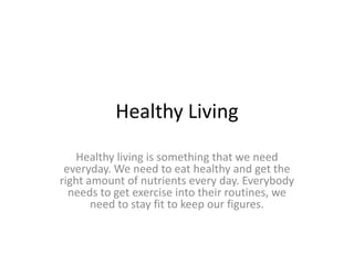 Healthy Living
Healthy living is something that we need
everyday. We need to eat healthy and get the
right amount of nutrients every day. Everybody
needs to get exercise into their routines, we
need to stay fit to keep our figures.
 