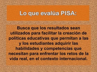 Busca que los resultados sean
 utilizados para facilitar la creación de
políticas educativas que permitan a las
      y los estudiantes adquirir las
    habilidades y competencias que
necesitan para enfrentar los retos de la
vida real, en el contexto internacional.
 