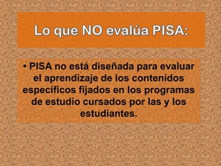 • PISA no está diseñada para evaluar
   el aprendizaje de los contenidos
específicos fijados en los programas
  de estudio cursados por las y los
             estudiantes.
 