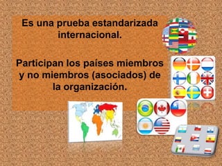 Es una prueba estandarizada
        internacional.

Participan los países miembros
y no miembros (asociados) de
        la organización.
 