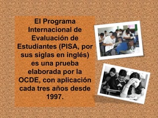 El Programa
   Internacional de
    Evaluación de
Estudiantes (PISA, por
 sus siglas en inglés)
    es una prueba
   elaborada por la
OCDE, con aplicación
cada tres años desde
         1997.
 