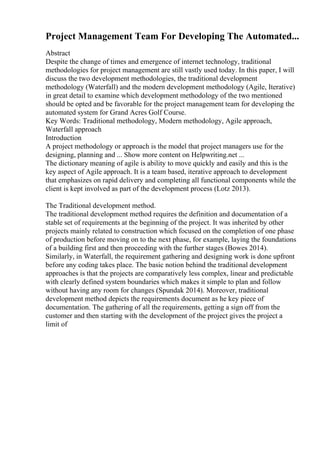 Project Management Team For Developing The Automated...
Abstract
Despite the change of times and emergence of internet technology, traditional
methodologies for project management are still vastly used today. In this paper, I will
discuss the two development methodologies, the traditional development
methodology (Waterfall) and the modern development methodology (Agile, Iterative)
in great detail to examine which development methodology of the two mentioned
should be opted and be favorable for the project management team for developing the
automated system for Grand Acres Golf Course.
Key Words: Traditional methodology, Modern methodology, Agile approach,
Waterfall approach
Introduction
A project methodology or approach is the model that project managers use for the
designing, planning and ... Show more content on Helpwriting.net ...
The dictionary meaning of agile is ability to move quickly and easily and this is the
key aspect of Agile approach. It is a team based, iterative approach to development
that emphasizes on rapid delivery and completing all functional components while the
client is kept involved as part of the development process (Lotz 2013).
The Traditional development method.
The traditional development method requires the definition and documentation of a
stable set of requirements at the beginning of the project. It was inherited by other
projects mainly related to construction which focused on the completion of one phase
of production before moving on to the next phase, for example, laying the foundations
of a building first and then proceeding with the further stages (Bowes 2014).
Similarly, in Waterfall, the requirement gathering and designing work is done upfront
before any coding takes place. The basic notion behind the traditional development
approaches is that the projects are comparatively less complex, linear and predictable
with clearly defined system boundaries which makes it simple to plan and follow
without having any room for changes (Spundak 2014). Moreover, traditional
development method depicts the requirements document as he key piece of
documentation. The gathering of all the requirements, getting a sign off from the
customer and then starting with the development of the project gives the project a
limit of
 