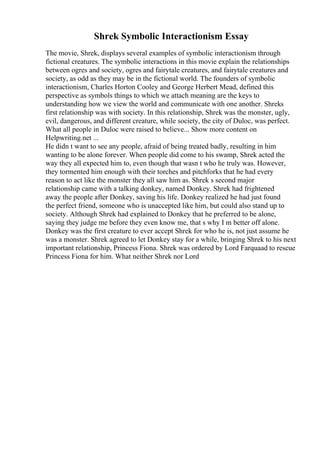 Shrek Symbolic Interactionism Essay
The movie, Shrek, displays several examples of symbolic interactionism through
fictional creatures. The symbolic interactions in this movie explain the relationships
between ogres and society, ogres and fairytale creatures, and fairytale creatures and
society, as odd as they may be in the fictional world. The founders of symbolic
interactionism, Charles Horton Cooley and George Herbert Mead, defined this
perspective as symbols things to which we attach meaning are the keys to
understanding how we view the world and communicate with one another. Shreks
first relationship was with society. In this relationship, Shrek was the monster, ugly,
evil, dangerous, and different creature, while society, the city of Duloc, was perfect.
What all people in Duloc were raised to believe... Show more content on
Helpwriting.net ...
He didn t want to see any people, afraid of being treated badly, resulting in him
wanting to be alone forever. When people did come to his swamp, Shrek acted the
way they all expected him to, even though that wasn t who he truly was. However,
they tormented him enough with their torches and pitchforks that he had every
reason to act like the monster they all saw him as. Shrek s second major
relationship came with a talking donkey, named Donkey. Shrek had frightened
away the people after Donkey, saving his life. Donkey realized he had just found
the perfect friend, someone who is unaccepted like him, but could also stand up to
society. Although Shrek had explained to Donkey that he preferred to be alone,
saying they judge me before they even know me, that s why I m better off alone.
Donkey was the first creature to ever accept Shrek for who he is, not just assume he
was a monster. Shrek agreed to let Donkey stay for a while, bringing Shrek to his next
important relationship, Princess Fiona. Shrek was ordered by Lord Farquaad to rescue
Princess Fiona for him. What neither Shrek nor Lord
 