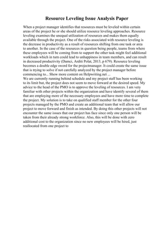 Resource Leveling Issue Analysis Paper
When a project manager identifies that resources must be leveled within certain
areas of the project he or she should utilize resource leveling approaches. Resource
leveling examines the unequal utilization of resources and makes them equally
available through the project. One of the risks associated with resource leveling is
the decrease in productivity as a result of resources shifting from one task or area
to another. In the case of the resources in question being people, teams from where
these employees will be coming from to support the other task might feel additional
workloads which in turn could lead to unhappiness in team members, and can result
in decreased productivity (Damci, Arditi Polat, 2013, p 679). Resource leveling
becomes a double edge sword for the projectmanager. It could create the same issue
that is trying to solve if not carefully analyzed by the project manager before
commencing to... Show more content on Helpwriting.net ...
We are currently running behind schedule and my project staff has been working
to its limit but, the project does not seem to move forward at the desired speed. My
advice to the head of the PMO is to approve the leveling of resources. I am very
familiar with other projects within the organization and have identify several of them
that are employing more of the necessary employees and have more time to complete
the project. My solution is to take on qualified staff member for the other four
projects managed by the PMO and create an additional team that will allow our
project to move forward and finish as intended. By doing this other projects will not
encounter the same issues that our project has face since only one person will be
taken from their already strong workforce. Also, this will be done with zero
additional cost to the organization since no new employees will be hired, just
reallocated from one project to
 