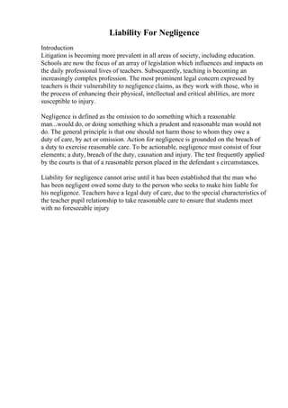 Liability For Negligence
Introduction
Litigation is becoming more prevalent in all areas of society, including education.
Schools are now the focus of an array of legislation which influences and impacts on
the daily professional lives of teachers. Subsequently, teaching is becoming an
increasingly complex profession. The most prominent legal concern expressed by
teachers is their vulnerability to negligence claims, as they work with those, who in
the process of enhancing their physical, intellectual and critical abilities, are more
susceptible to injury.
Negligence is defined as the omission to do something which a reasonable
man...would do, or doing something which a prudent and reasonable man would not
do. The general principle is that one should not harm those to whom they owe a
duty of care, by act or omission. Action for negligence is grounded on the breach of
a duty to exercise reasonable care. To be actionable, negligence must consist of four
elements; a duty, breach of the duty, causation and injury. The test frequently applied
by the courts is that of a reasonable person placed in the defendant s circumstances.
Liability for negligence cannot arise until it has been established that the man who
has been negligent owed some duty to the person who seeks to make him liable for
his negligence. Teachers have a legal duty of care, due to the special characteristics of
the teacher pupil relationship to take reasonable care to ensure that students meet
with no foreseeable injury
 