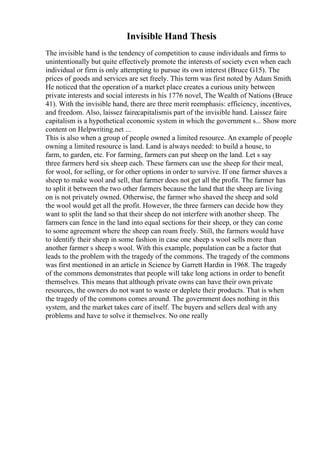 Invisible Hand Thesis
The invisible hand is the tendency of competition to cause individuals and firms to
unintentionally but quite effectively promote the interests of society even when each
individual or firm is only attempting to pursue its own interest (Bruce G15). The
prices of goods and services are set freely. This term was first noted by Adam Smith.
He noticed that the operation of a market place creates a curious unity between
private interests and social interests in his 1776 novel, The Wealth of Nations (Bruce
41). With the invisible hand, there are three merit reemphasis: efficiency, incentives,
and freedom. Also, laissez fairecapitalismis part of the invisible hand. Laissez faire
capitalism is a hypothetical economic system in which the government s... Show more
content on Helpwriting.net ...
This is also when a group of people owned a limited resource. An example of people
owning a limited resource is land. Land is always needed: to build a house, to
farm, to garden, etc. For farming, farmers can put sheep on the land. Let s say
three farmers herd six sheep each. These farmers can use the sheep for their meal,
for wool, for selling, or for other options in order to survive. If one farmer shaves a
sheep to make wool and sell, that farmer does not get all the profit. The farmer has
to split it between the two other farmers because the land that the sheep are living
on is not privately owned. Otherwise, the farmer who shaved the sheep and sold
the wool would get all the profit. However, the three farmers can decide how they
want to split the land so that their sheep do not interfere with another sheep. The
farmers can fence in the land into equal sections for their sheep, or they can come
to some agreement where the sheep can roam freely. Still, the farmers would have
to identify their sheep in some fashion in case one sheep s wool sells more than
another farmer s sheep s wool. With this example, population can be a factor that
leads to the problem with the tragedy of the commons. The tragedy of the commons
was first mentioned in an article in Science by Garrett Hardin in 1968. The tragedy
of the commons demonstrates that people will take long actions in order to benefit
themselves. This means that although private owns can have their own private
resources, the owners do not want to waste or deplete their products. That is when
the tragedy of the commons comes around. The government does nothing in this
system, and the market takes care of itself. The buyers and sellers deal with any
problems and have to solve it themselves. No one really
 