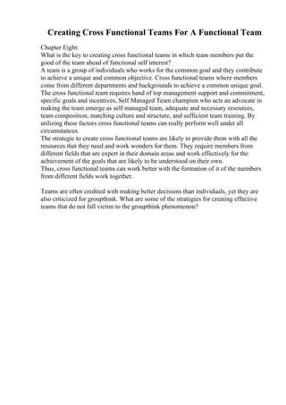 Creating Cross Functional Teams For A Functional Team
Chapter Eight:
What is the key to creating cross functional teams in which team members put the
good of the team ahead of functional self interest?
A team is a group of individuals who works for the common goal and they contribute
to achieve a unique and common objective. Cross functional teams where members
come from different departments and backgrounds to achieve a common unique goal.
The cross functional team requires hand of top management support and commitment,
specific goals and incentives, Self Managed Team champion who acts an advocate in
making the team emerge as self managed team, adequate and necessary resources,
team composition, matching culture and structure, and sufficient team training. By
utilizing these factors cross functional teams can really perform well under all
circumstances.
The strategic to create cross functional teams are likely to provide them with all the
resources that they need and work wonders for them. They require members from
different fields that are expert in their domain areas and work effectively for the
achievement of the goals that are likely to be understood on their own.
Thus, cross functional teams can work better with the formation of it of the members
from different fields work together.
Teams are often credited with making better decisions than individuals, yet they are
also criticized for groupthink. What are some of the strategies for creating effective
teams that do not fall victim to the groupthink phenomenon?
 