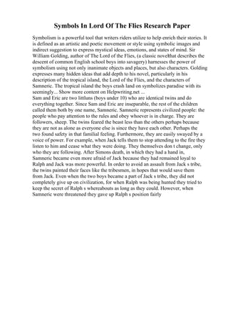 Symbols In Lord Of The Flies Research Paper
Symbolism is a powerful tool that writers riders utilize to help enrich their stories. It
is defined as an artistic and poetic movement or style using symbolic images and
indirect suggestion to express mystical ideas, emotions, and states of mind. Sir
William Golding, author of The Lord of the Flies, (a classic novelthat describes the
descent of common English school boys into savagery) harnesses the power of
symbolism using not only inanimate objects and places, but also characters. Golding
expresses many hidden ideas that add depth to his novel, particularly in his
description of the tropical island, the Lord of the Flies, and the characters of
Samneric. The tropical island the boys crash land on symbolizes paradise with its
seemingly... Show more content on Helpwriting.net ...
Sam and Eric are two littluns (boys under 10) who are identical twins and do
everything together. Since Sam and Eric are inseparable, the rest of the children
called them both by one name, Samneric. Samneric represents civilized people: the
people who pay attention to the rules and obey whoever is in charge. They are
followers, sheep. The twins feared the beast less than the others perhaps because
they are not as alone as everyone else is since they have each other. Perhaps the
two found safety in that familial feeling. Furthermore, they are easily swayed by a
voice of power. For example, when Jack tells them to stop attending to the fire they
listen to him and cease what they were doing. They themselves don t change, only
who they are following. After Simons death, in which they had a hand in,
Samneric became even more afraid of Jack because they had remained loyal to
Ralph and Jack was more powerful. In order to avoid an assault from Jack s tribe,
the twins painted their faces like the tribesmen, in hopes that would save them
from Jack. Even when the two boys became a part of Jack s tribe, they did not
completely give up on civilization, for when Ralph was being hunted they tried to
keep the secret of Ralph s whereabouts as long as they could. However, when
Samneric were threatened they gave up Ralph s position fairly
 
